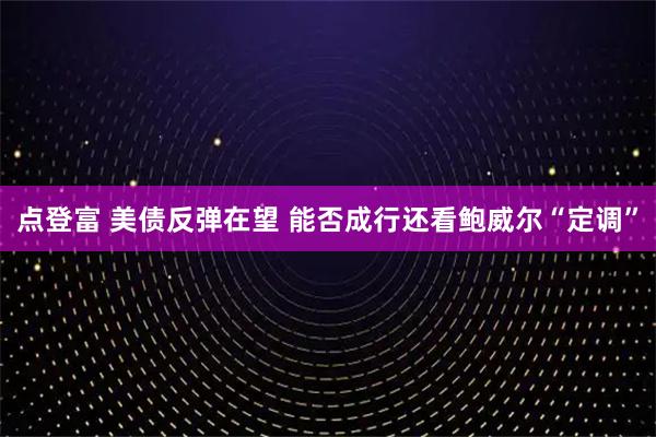 点登富 美债反弹在望 能否成行还看鲍威尔“定调”