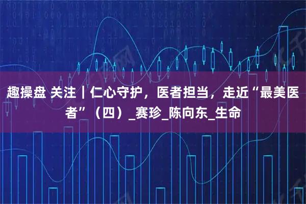 趣操盘 关注｜仁心守护，医者担当，走近“最美医者”（四）_赛珍_陈向东_生命