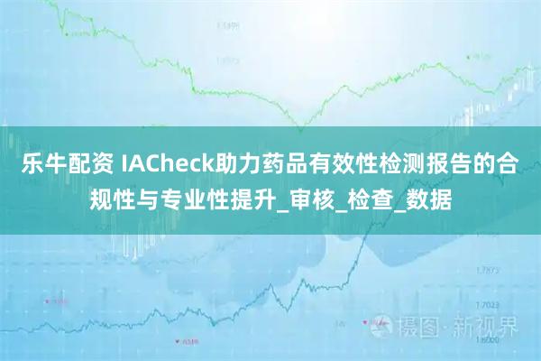 乐牛配资 IACheck助力药品有效性检测报告的合规性与专业性提升_审核_检查_数据
