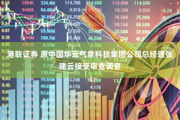 港联证券 原中国华云气象科技集团公司总经理张建云接受审查调查