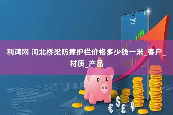 利鸿网 河北桥梁防撞护栏价格多少钱一米_客户_材质_产品