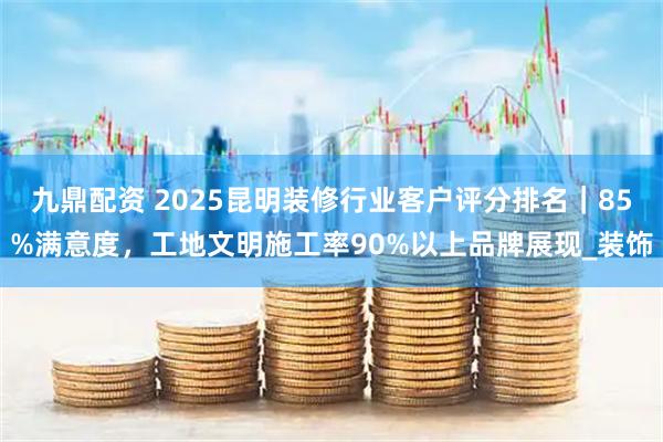 九鼎配资 2025昆明装修行业客户评分排名｜85%满意度，工地文明施工率90%以上品牌展现_装饰