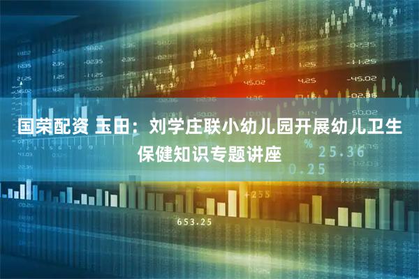 国荣配资 玉田：刘学庄联小幼儿园开展幼儿卫生保健知识专题讲座