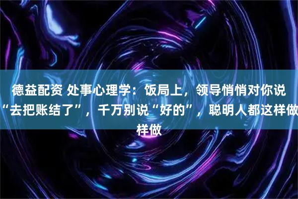 德益配资 处事心理学：饭局上，领导悄悄对你说“去把账结了”，千万别说“好的”，聪明人都这样做