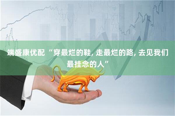 端盛康优配 “穿最烂的鞋, 走最烂的路, 去见我们最挂念的人”