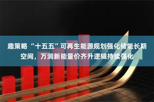 趣策略 “十五五”可再生能源规划强化储能长期空间，万润新能量价齐升逻辑持续强化