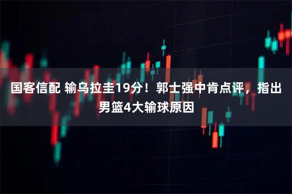 国客信配 输乌拉圭19分！郭士强中肯点评，指出男篮4大输球原因