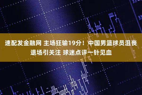 速配发金融网 主场狂输19分！中国男篮球员沮丧退场引关注 球迷点评一针见血