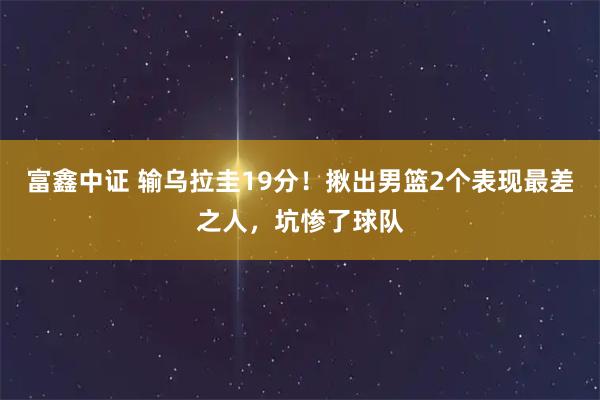 富鑫中证 输乌拉圭19分！揪出男篮2个表现最差之人，坑惨了球队