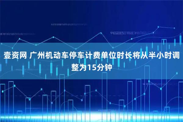 壹资网 广州机动车停车计费单位时长将从半小时调整为15分钟